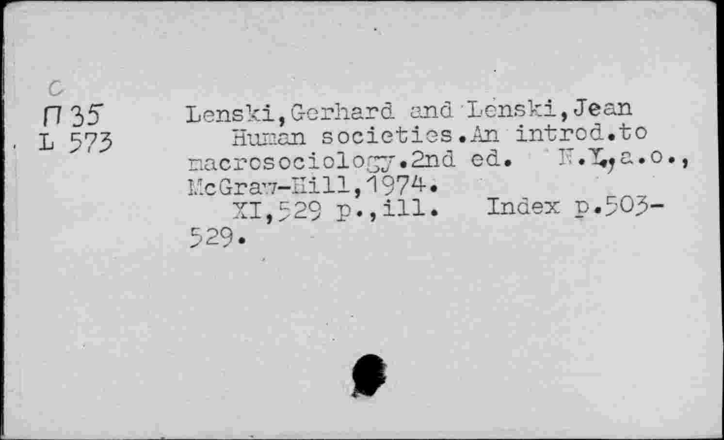 ﻿rw
L 573
Lenski,Gerhard, and Lenski, Jean societies .An introd.to
nacrosociology.Snd ed. . .^a.o.,
Mc Gr avz-Hi 11,1974-.
XI,529 p.,ill. Index p.503-
529.
